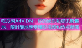 吃瓜网A4V.DN：你的娱乐和资讯聚集地，随时随地享受精彩视频和热点新闻