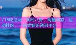 718吃瓜网：实时八卦、明星动态、互动社区，一站式娱乐资讯平台