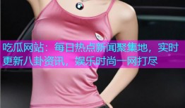 吃瓜网站：每日热点新闻聚集地，实时更新八卦资讯，娱乐时尚一网打尽