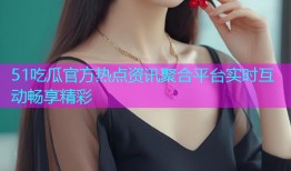 51吃瓜官方热点资讯聚合平台实时互动畅享精彩