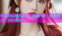 吃瓜网站爆料焕儿：揭秘八卦，聚焦热点，实时更新