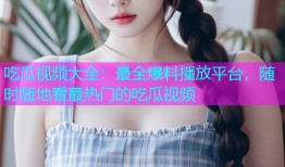 吃瓜视频大全：最全爆料播放平台，随时随地看最热门的吃瓜视频