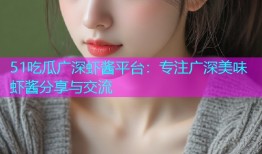 51吃瓜广深虾酱平台：专注广深美味虾酱分享与交流