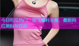 今日吃瓜热门：双飞爆料全集，最新网红黑料尽在此