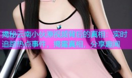 揭秘云南小伙原视频背后的真相：实时追踪热点事件，揭露真相，分享趣闻