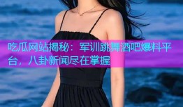 吃瓜网站揭秘：军训跳舞酒吧爆料平台，八卦新闻尽在掌握