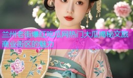 兰州老街爆红吃瓜网热门大瓜揭秘文旅商业街区的魅力