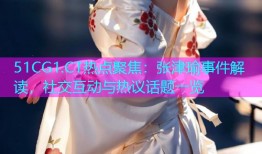 51CG1.CT热点聚焦：张津瑜事件解读，社交互动与热议话题一览