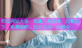 吃瓜网址大全：海量八卦资源，边看边下，免费观影，社交互动一应俱全