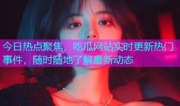 今日热点聚焦，吃瓜网站实时更新热门事件，随时随地了解最新动态