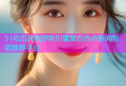 51吃瓜网俄罗斯引擎聚合热点新闻智能推荐平台