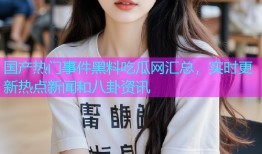 国产热门事件黑料吃瓜网汇总，实时更新热点新闻和八卦资讯