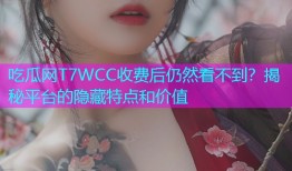 吃瓜网T7WCC收费后仍然看不到？揭秘平台的隐藏特点和价值