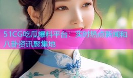 51CG吃瓜爆料平台：实时热点新闻和八卦资讯聚集地