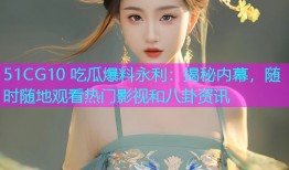 51CG10 吃瓜爆料永利：揭秘内幕，随时随地观看热门影视和八卦资讯