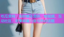 吃瓜官网：实时娱乐资讯、短视频、互动社区，尽享明星八卦与热点话题