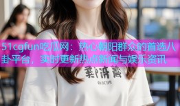 51cgfun吃瓜网：热心朝阳群众的首选八卦平台，实时更新热点新闻与娱乐资讯