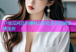 51吃瓜网及时爆料互动社区开启娱乐新视界