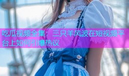 吃瓜视频全集：三只羊风波在短视频平台上如何引爆热议