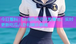 今日看料：时尚热点资讯聚集地，实时更新吃瓜八卦和娱乐新闻