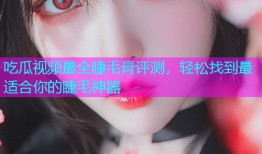 吃瓜视频最全睫毛膏评测，轻松找到最适合你的睫毛神器