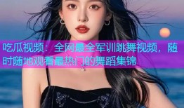 吃瓜视频：全网最全军训跳舞视频，随时随地观看最热门的舞蹈集锦