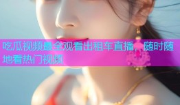 吃瓜视频最全观看出租车直播，随时随地看热门视频