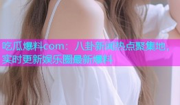 吃瓜爆料com：八卦新闻热点聚集地，实时更新娱乐圈最新爆料