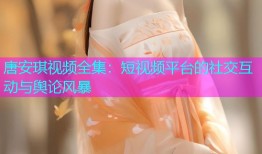唐安琪视频全集：短视频平台的社交互动与舆论风暴