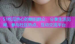 51吃瓜热心的朝阳群众：分享生活见闻，参与社区热点，互动交流平台