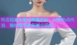 吃瓜视频全集观看最新版：尽享热点内容，随时随地更新最全视频