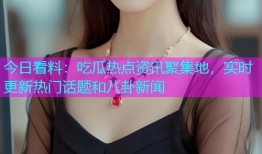 今日看料：吃瓜热点资讯聚集地，实时更新热门话题和八卦新闻
