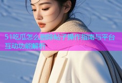 51吃瓜怎么删除帖子操作指南与平台互动功能解析