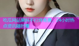 吃瓜网站黑料不打烊免费，24小时热点资讯随时看