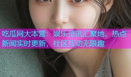 吃瓜网大本营：娱乐资讯汇聚地，热点新闻实时更新，社区互动无限趣