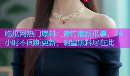 吃瓜网热门爆料：谭竹最新瓜事，24小时不间断更新，明星黑料尽在此