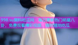 998.su黑料吃瓜网：每日更新热门明星八卦，免费观看精彩视频，随时随地吃瓜