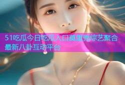 51吃瓜今日吃瓜入口莫里秀综艺聚合最新八卦互动平台