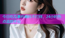 今日吃瓜事件黑料不打烊，24小时热点追踪平台