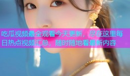 吃瓜视频最全观看今天更新，尽在这里每日热点视频汇总，随时随地看最新内容