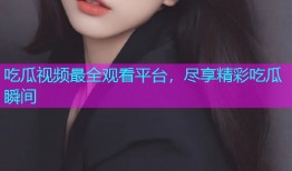 吃瓜视频最全观看平台，尽享精彩吃瓜瞬间