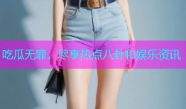 吃瓜无罪，尽享热点八卦和娱乐资讯
