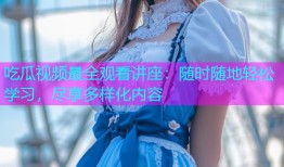 吃瓜视频最全观看讲座：随时随地轻松学习，尽享多样化内容