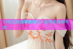 51吃瓜快速掌握娱乐八卦热点互动平台