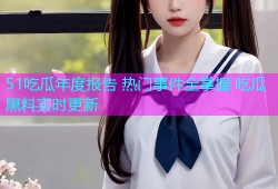 51吃瓜年度报告 热门事件全掌握 吃瓜黑料实时更新