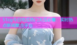 51cg今日吃瓜热门大瓜必看：实时热点新闻聚合平台