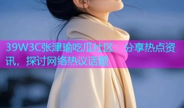 39W3C张津瑜吃瓜社区：分享热点资讯，探讨网络热议话题