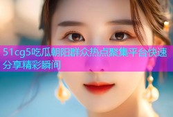 51cg5吃瓜朝阳群众热点聚集平台快速分享精彩瞬间