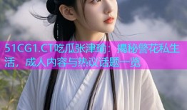 51CG1.CT吃瓜张津瑜：揭秘警花私生活，成人内容与热议话题一览