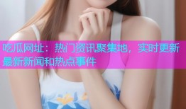 吃瓜网址：热门资讯聚集地，实时更新最新新闻和热点事件